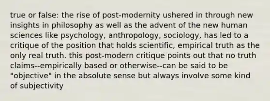 true or false: the rise of post-modernity ushered in through new insights in philosophy as well as the advent of the new human sciences like psychology, anthropology, sociology, has led to a critique of the position that holds scientific, empirical truth as the only real truth. this post-modern critique points out that no truth claims--empirically based or otherwise--can be said to be "objective" in the absolute sense but always involve some kind of subjectivity