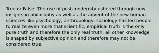 True or False: The rise of post-modernity ushered through new insights in philosophy as well as the advent of the new human sciences like psychology, anthropology, sociology has led people to realize even more that scientific, empirical truth is the only pure truth and therefore the only real truth; all other knowledge is shaped by subjective opinion and therefore may not be considered true.