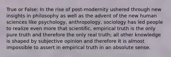 True or False: In the rise of post-modernity ushered through new insights in philosophy as well as the advent of the new human sciences like psychology, anthropology, sociology has led people to realize even more that scientific, empirical truth is the only pure truth and therefore the only real truth; all other knowledge is shaped by subjective opinion and therefore It is almost impossible to assert in empirical truth in an absolute sense.