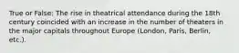 True or False: The rise in theatrical attendance during the 18th century coincided with an increase in the number of theaters in the major capitals throughout Europe (London, Paris, Berlin, etc.).