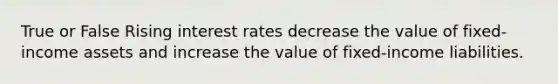 True or False Rising interest rates decrease the value of fixed-income assets and increase the value of fixed-income liabilities.