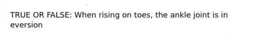 TRUE OR FALSE: When rising on toes, the ankle joint is in eversion