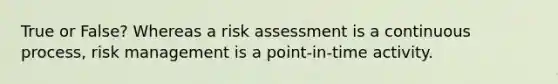 True or False? Whereas a risk assessment is a continuous process, risk management is a point-in-time activity.