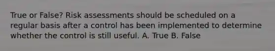 True or False? Risk assessments should be scheduled on a regular basis after a control has been implemented to determine whether the control is still useful. A. True B. False