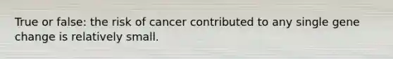 True or false: the risk of cancer contributed to any single gene change is relatively small.