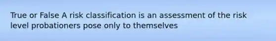 True or False A risk classification is an assessment of the risk level probationers pose only to themselves