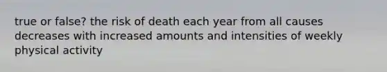 true or false? the risk of death each year from all causes decreases with increased amounts and intensities of weekly physical activity