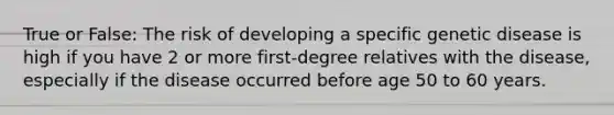 True or False: The risk of developing a specific genetic disease is high if you have 2 or more first-degree relatives with the disease, especially if the disease occurred before age 50 to 60 years.