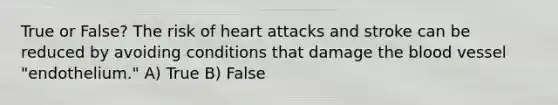 True or False? The risk of heart attacks and stroke can be reduced by avoiding conditions that damage <a href='https://www.questionai.com/knowledge/k7oXMfj7lk-the-blood' class='anchor-knowledge'>the blood</a> vessel "endothelium." A) True B) False