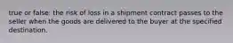 true or false: the risk of loss in a shipment contract passes to the seller when the goods are delivered to the buyer at the specified destination.