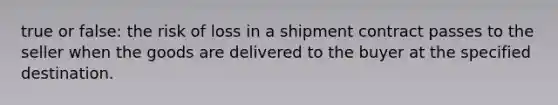 true or false: the risk of loss in a shipment contract passes to the seller when the goods are delivered to the buyer at the specified destination.