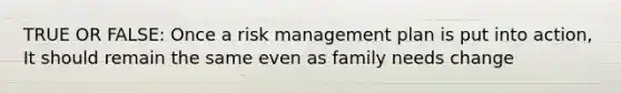 TRUE OR FALSE: Once a risk management plan is put into action, It should remain the same even as family needs change