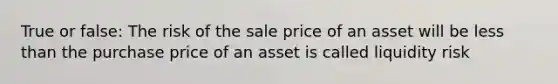 True or false: The risk of the sale price of an asset will be less than the purchase price of an asset is called liquidity risk