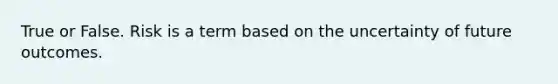 True or False. Risk is a term based on the uncertainty of future outcomes.