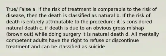 True/ False a. If the risk of treatment is comparable to the risk of disease, then the death is classified as natural b. If the risk of death is entirely attributable to the procedure: it is considered natural death c. if death is due to an obvious gross mishap (brown out) while doing surgery it is natural death d. All mentally competent adults have the right to refuse or discontinue treatment and can be classified as suicide