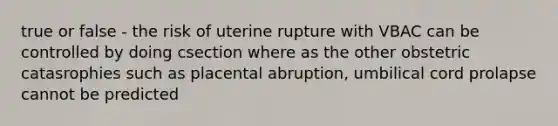 true or false - the risk of uterine rupture with VBAC can be controlled by doing csection where as the other obstetric catasrophies such as placental abruption, umbilical cord prolapse cannot be predicted