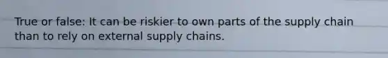 True or false: It can be riskier to own parts of the supply chain than to rely on external supply chains.