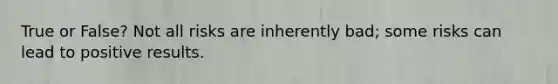 True or False? Not all risks are inherently bad; some risks can lead to positive results.