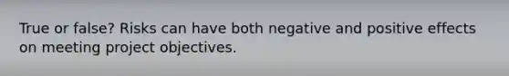 True or false? Risks can have both negative and positive effects on meeting project objectives.