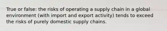 True or false: the risks of operating a supply chain in a global environment (with import and export activity) tends to exceed the risks of purely domestic supply chains.