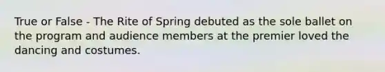 True or False - The Rite of Spring debuted as the sole ballet on the program and audience members at the premier loved the dancing and costumes.