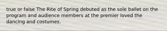 true or false The Rite of Spring debuted as the sole ballet on the program and audience members at the premier loved the dancing and costumes.