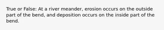 True or False: At a river meander, erosion occurs on the outside part of the bend, and deposition occurs on the inside part of the bend.