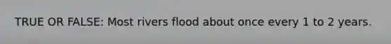 TRUE OR FALSE: Most rivers flood about once every 1 to 2 years.