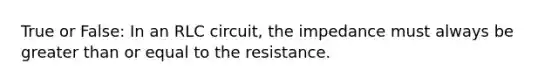 True or False: In an RLC circuit, the impedance must always be greater than or equal to the resistance.