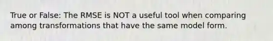 True or False: The RMSE is NOT a useful tool when comparing among transformations that have the same model form.