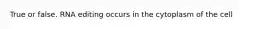 True or false. RNA editing occurs in the cytoplasm of the cell