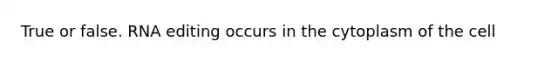 True or false. RNA editing occurs in the cytoplasm of the cell