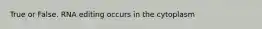 True or False. RNA editing occurs in the cytoplasm