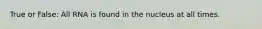 True or False: All RNA is found in the nucleus at all times.