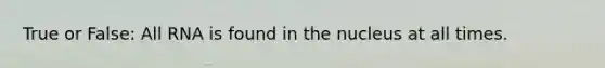 True or False: All RNA is found in the nucleus at all times.