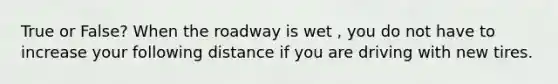 True or False? When the roadway is wet , you do not have to increase your following distance if you are driving with new tires.