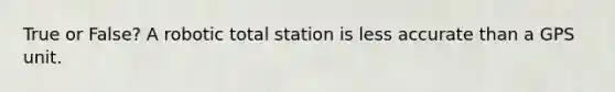 True or False? A robotic total station is less accurate than a GPS unit.