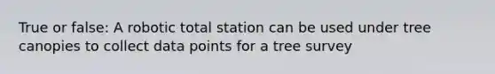 True or false: A robotic total station can be used under tree canopies to collect data points for a tree survey