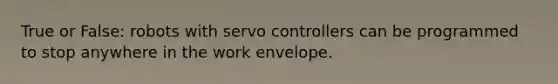 True or False: robots with servo controllers can be programmed to stop anywhere in the work envelope.