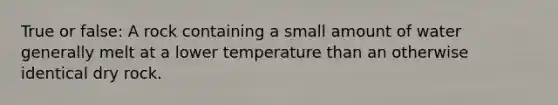 True or false: A rock containing a small amount of water generally melt at a lower temperature than an otherwise identical dry rock.