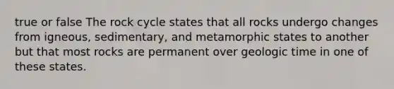 true or false The rock cycle states that all rocks undergo changes from igneous, sedimentary, and metamorphic states to another but that most rocks are permanent over geologic time in one of these states.