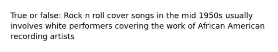 True or false: Rock n roll cover songs in the mid 1950s usually involves white performers covering the work of African American recording artists