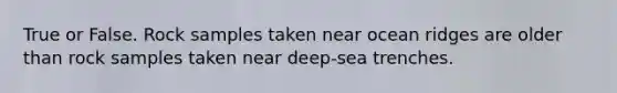 True or False. Rock samples taken near ocean ridges are older than rock samples taken near deep-sea trenches.