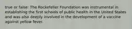 true or false: The Rockefeller Foundation was instrumental in establishing the first schools of public health in the United States and was also deeply involved in the development of a vaccine against yellow fever.