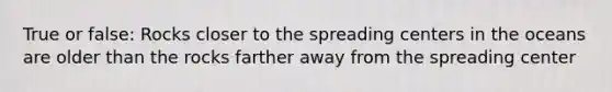 True or false: Rocks closer to the spreading centers in the oceans are older than the rocks farther away from the spreading center