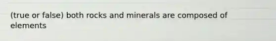 (true or false) both rocks and minerals are composed of elements