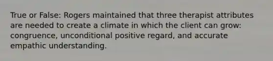 True or False: Rogers maintained that three therapist attributes are needed to create a climate in which the client can grow: congruence, unconditional positive regard, and accurate empathic understanding.