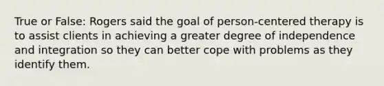 True or False: Rogers said the goal of person-centered therapy is to assist clients in achieving a greater degree of independence and integration so they can better cope with problems as they identify them.