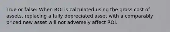 True or false: When ROI is calculated using the gross cost of assets, replacing a fully depreciated asset with a comparably priced new asset will not adversely affect ROI.