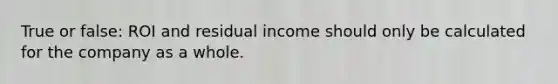 True or false: ROI and residual income should only be calculated for the company as a whole.